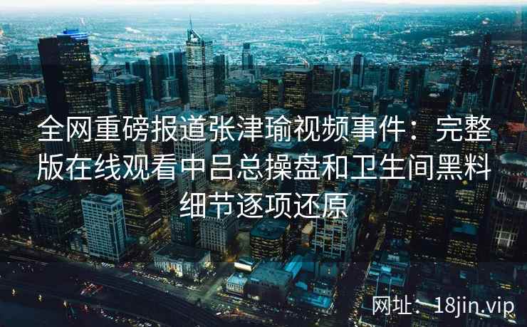 全网重磅报道张津瑜视频事件：完整版在线观看中吕总操盘和卫生间黑料细节逐项还原