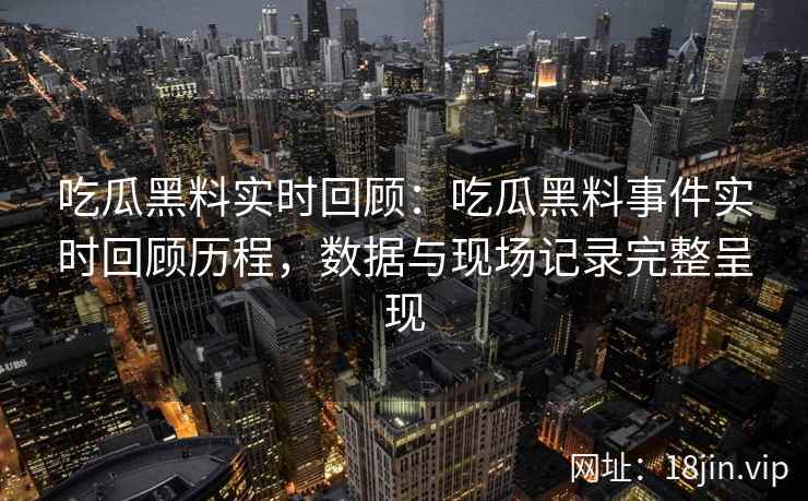 吃瓜黑料实时回顾：吃瓜黑料事件实时回顾历程，数据与现场记录完整呈现