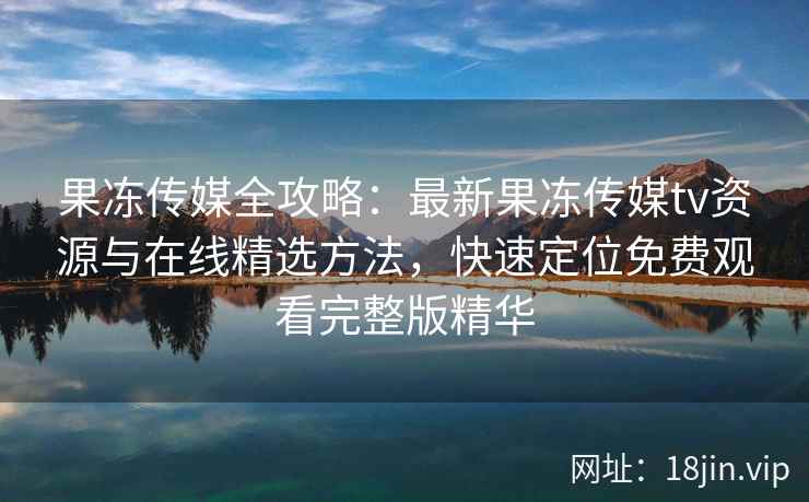 果冻传媒全攻略：最新果冻传媒tv资源与在线精选方法，快速定位免费观看完整版精华