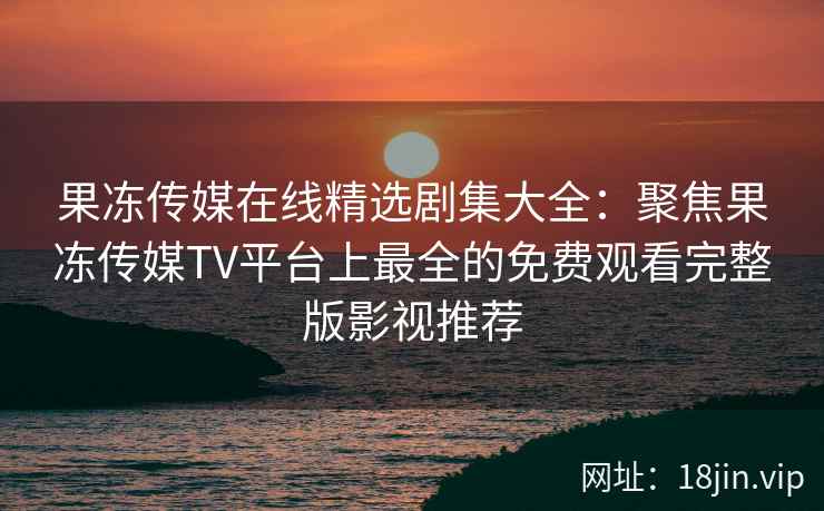 果冻传媒在线精选剧集大全：聚焦果冻传媒TV平台上最全的免费观看完整版影视推荐