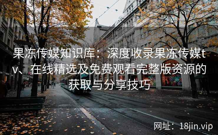 果冻传媒知识库：深度收录果冻传媒tv、在线精选及免费观看完整版资源的获取与分享技巧