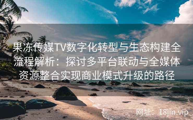 果冻传媒TV数字化转型与生态构建全流程解析：探讨多平台联动与全媒体资源整合实现商业模式升级的路径