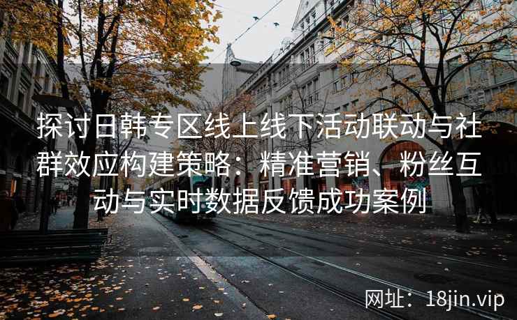 探讨日韩专区线上线下活动联动与社群效应构建策略：精准营销、粉丝互动与实时数据反馈成功案例