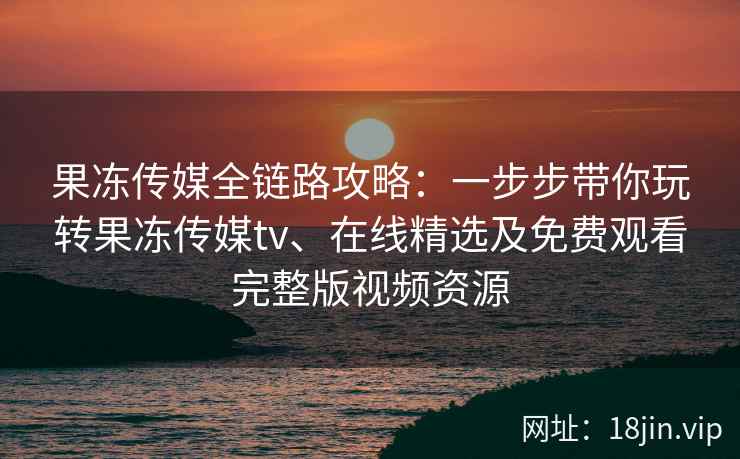 果冻传媒全链路攻略：一步步带你玩转果冻传媒tv、在线精选及免费观看完整版视频资源