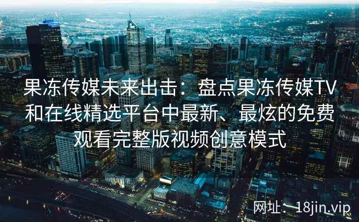 果冻传媒未来出击：盘点果冻传媒TV和在线精选平台中最新、最炫的免费观看完整版视频创意模式