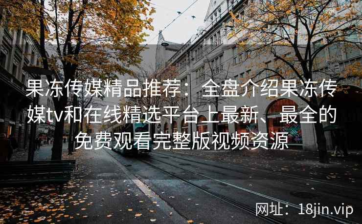 果冻传媒精品推荐：全盘介绍果冻传媒tv和在线精选平台上最新、最全的免费观看完整版视频资源