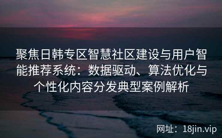聚焦日韩专区智慧社区建设与用户智能推荐系统：数据驱动、算法优化与个性化内容分发典型案例解析