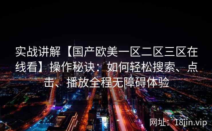实战讲解【国产欧美一区二区三区在线看】操作秘诀：如何轻松搜索、点击、播放全程无障碍体验