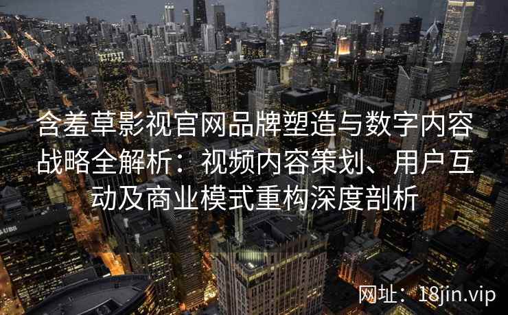 含羞草影视官网品牌塑造与数字内容战略全解析：视频内容策划、用户互动及商业模式重构深度剖析