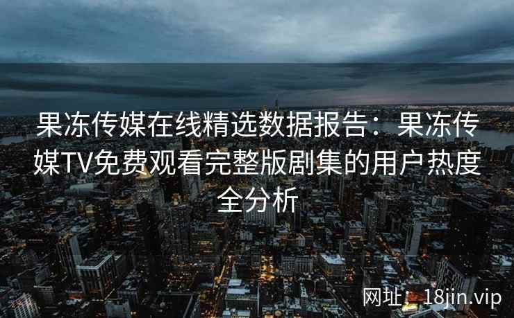 果冻传媒在线精选数据报告：果冻传媒TV免费观看完整版剧集的用户热度全分析