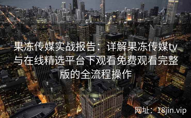 果冻传媒实战报告：详解果冻传媒tv与在线精选平台下观看免费观看完整版的全流程操作