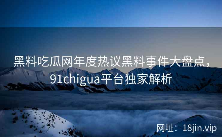 黑料吃瓜网年度热议黑料事件大盘点，91chigua平台独家解析