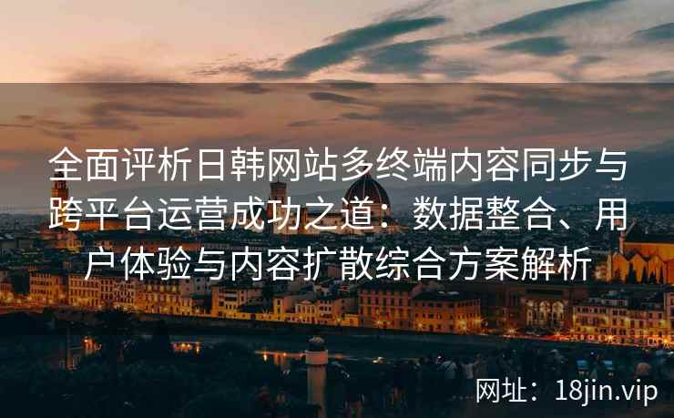 全面评析日韩网站多终端内容同步与跨平台运营成功之道：数据整合、用户体验与内容扩散综合方案解析