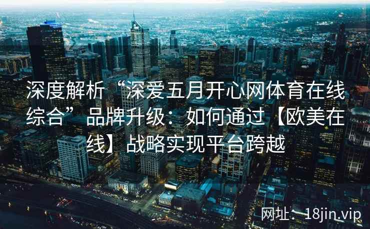 深度解析“深爱五月开心网体育在线综合”品牌升级：如何通过【欧美在线】战略实现平台跨越