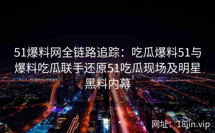 51爆料网全链路追踪：吃瓜爆料51与爆料吃瓜联手还原51吃瓜现场及明星黑料内幕
