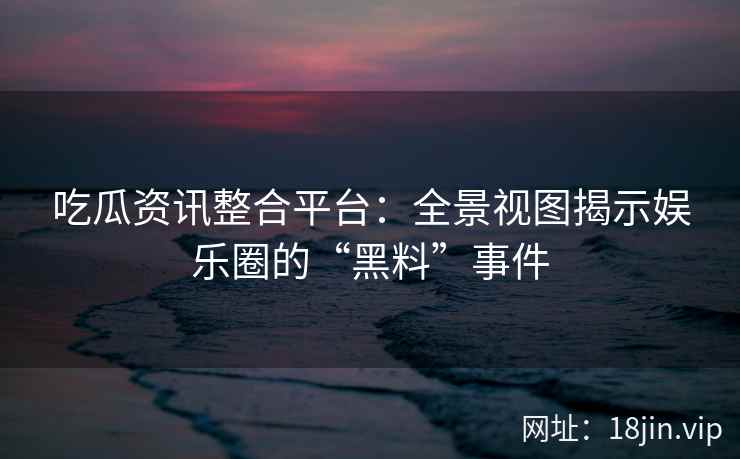 吃瓜资讯整合平台：全景视图揭示娱乐圈的“黑料”事件