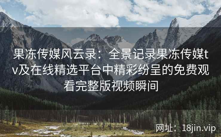 果冻传媒风云录：全景记录果冻传媒tv及在线精选平台中精彩纷呈的免费观看完整版视频瞬间
