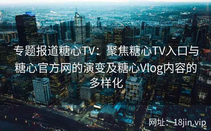 专题报道糖心TV：聚焦糖心TV入口与糖心官方网的演变及糖心Vlog内容的多样化