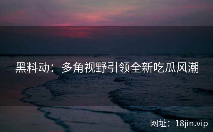 黑料动：多角视野引领全新吃瓜风潮