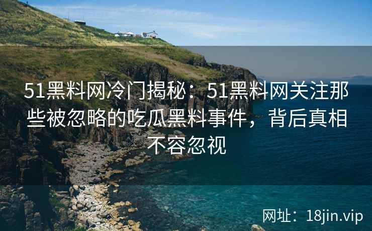 51黑料网冷门揭秘：51黑料网关注那些被忽略的吃瓜黑料事件，背后真相不容忽视