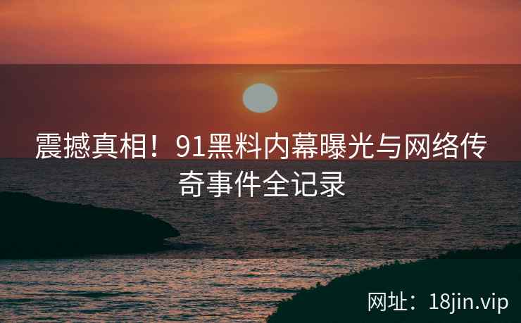 震撼真相！91黑料内幕曝光与网络传奇事件全记录