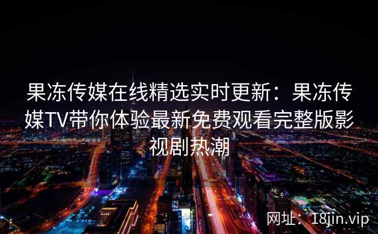 果冻传媒在线精选实时更新：果冻传媒TV带你体验最新免费观看完整版影视剧热潮