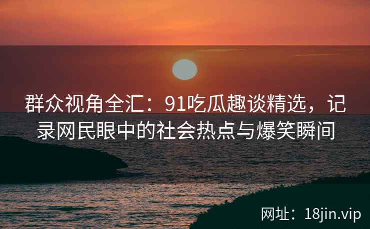 群众视角全汇：91吃瓜趣谈精选，记录网民眼中的社会热点与爆笑瞬间