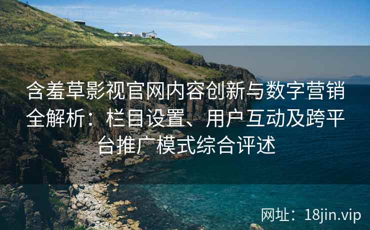 含羞草影视官网内容创新与数字营销全解析：栏目设置、用户互动及跨平台推广模式综合评述