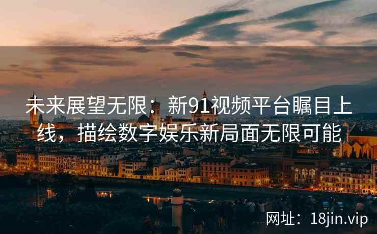 未来展望无限：新91视频平台瞩目上线，描绘数字娱乐新局面无限可能