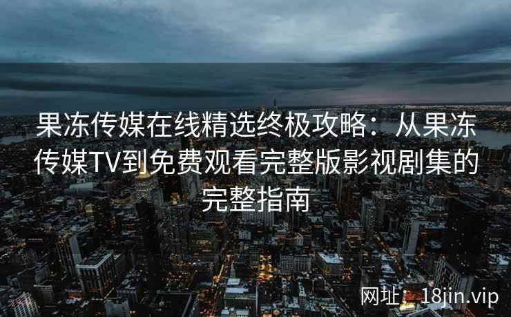 果冻传媒在线精选终极攻略：从果冻传媒TV到免费观看完整版影视剧集的完整指南