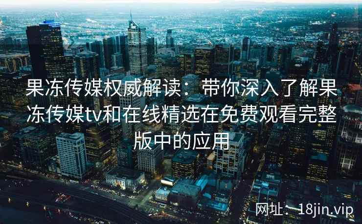 果冻传媒权威解读：带你深入了解果冻传媒tv和在线精选在免费观看完整版中的应用