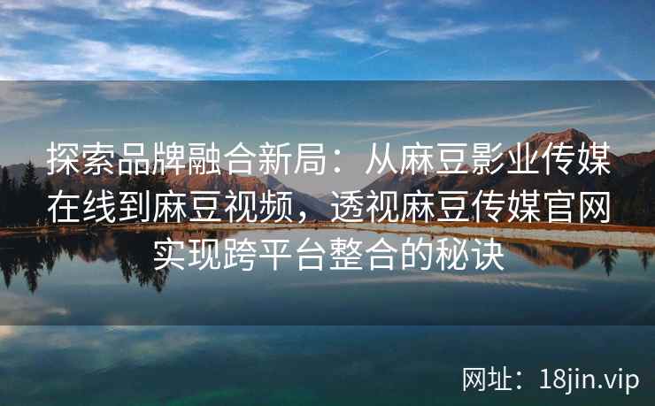 探索品牌融合新局：从麻豆影业传媒在线到麻豆视频，透视麻豆传媒官网实现跨平台整合的秘诀