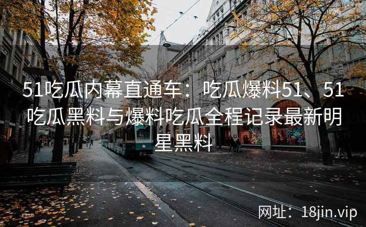51吃瓜内幕直通车：吃瓜爆料51、51吃瓜黑料与爆料吃瓜全程记录最新明星黑料