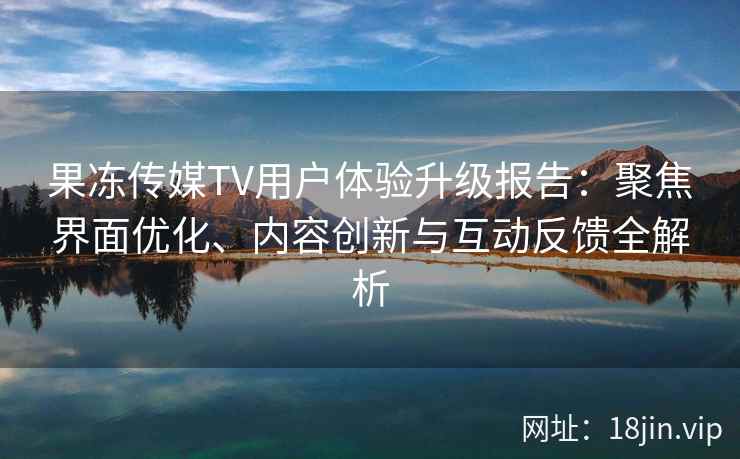 果冻传媒TV用户体验升级报告：聚焦界面优化、内容创新与互动反馈全解析