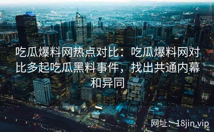 吃瓜爆料网热点对比：吃瓜爆料网对比多起吃瓜黑料事件，找出共通内幕和异同
