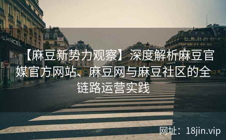 【麻豆新势力观察】深度解析麻豆官媒官方网站、麻豆网与麻豆社区的全链路运营实践