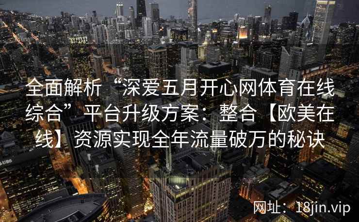 全面解析“深爱五月开心网体育在线综合”平台升级方案：整合【欧美在线】资源实现全年流量破万的秘诀