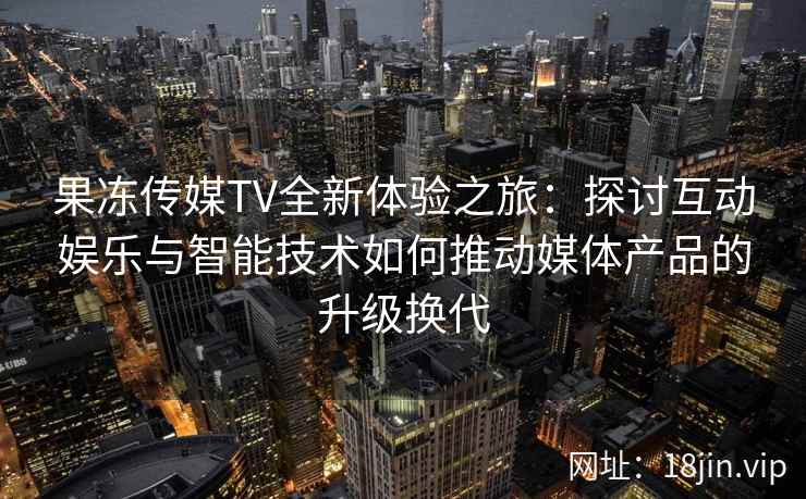 果冻传媒TV全新体验之旅：探讨互动娱乐与智能技术如何推动媒体产品的升级换代