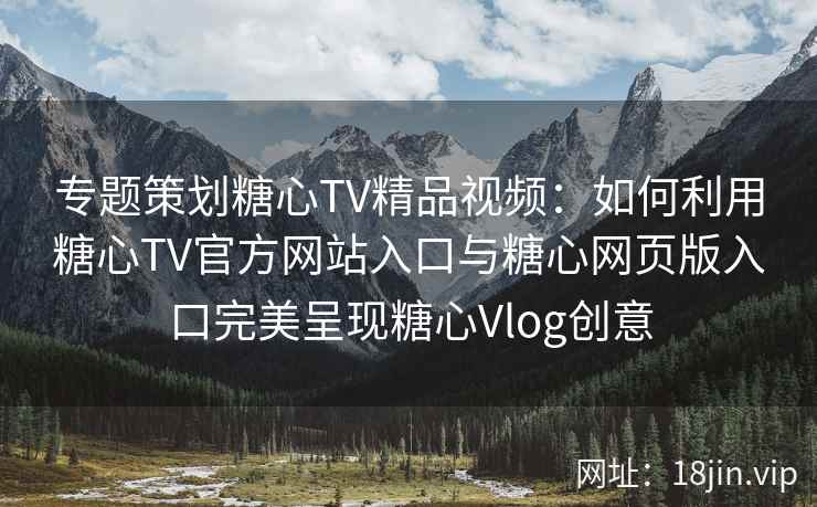 专题策划糖心TV精品视频：如何利用糖心TV官方网站入口与糖心网页版入口完美呈现糖心Vlog创意