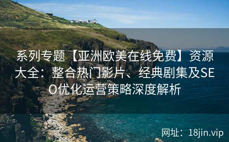 系列专题【亚洲欧美在线免费】资源大全：整合热门影片、经典剧集及SEO优化运营策略深度解析