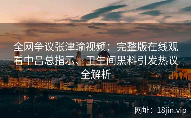 全网争议张津瑜视频：完整版在线观看中吕总指示、卫生间黑料引发热议全解析