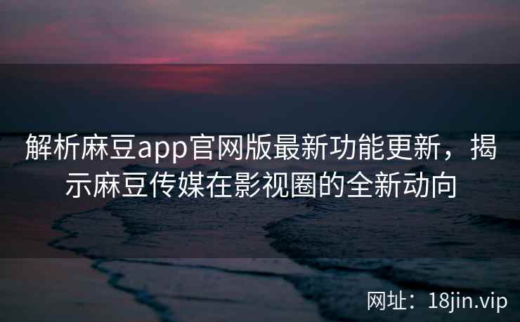 解析麻豆app官网版最新功能更新，揭示麻豆传媒在影视圈的全新动向
