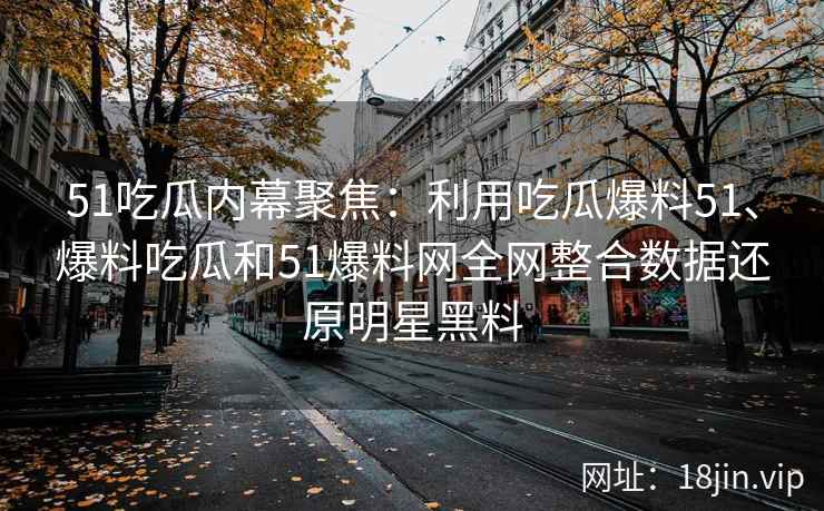 51吃瓜内幕聚焦：利用吃瓜爆料51、爆料吃瓜和51爆料网全网整合数据还原明星黑料