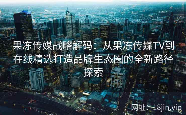 果冻传媒战略解码：从果冻传媒TV到在线精选打造品牌生态圈的全新路径探索