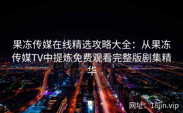 果冻传媒在线精选攻略大全：从果冻传媒TV中提炼免费观看完整版剧集精华