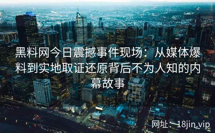 黑料网今日震撼事件现场：从媒体爆料到实地取证还原背后不为人知的内幕故事