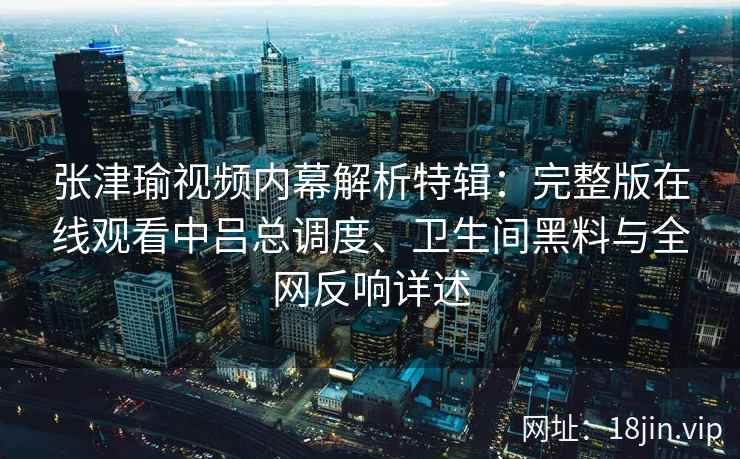 张津瑜视频内幕解析特辑：完整版在线观看中吕总调度、卫生间黑料与全网反响详述