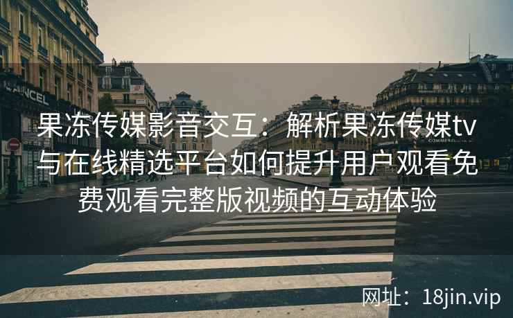 果冻传媒影音交互：解析果冻传媒tv与在线精选平台如何提升用户观看免费观看完整版视频的互动体验