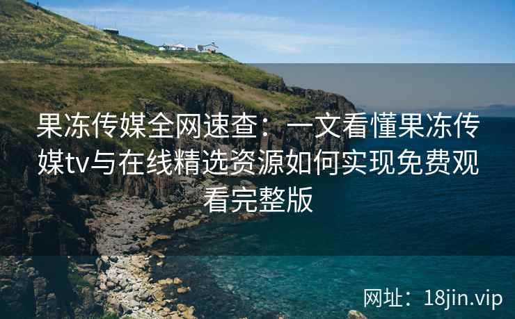 果冻传媒全网速查：一文看懂果冻传媒tv与在线精选资源如何实现免费观看完整版
