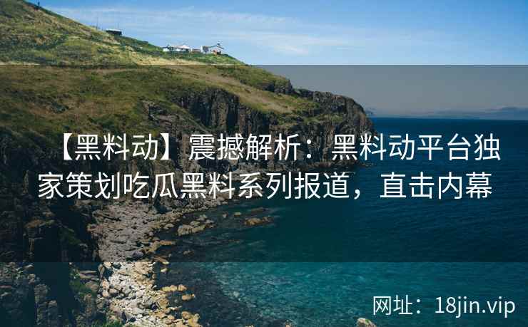 【黑料动】震撼解析：黑料动平台独家策划吃瓜黑料系列报道，直击内幕